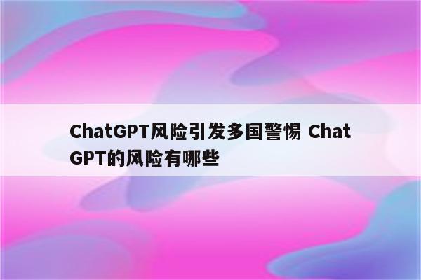 ChatGPT风险引发多国警惕 ChatGPT的风险有哪些
