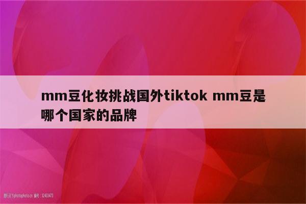 mm豆化妆挑战国外tiktok mm豆是哪个国家的品牌