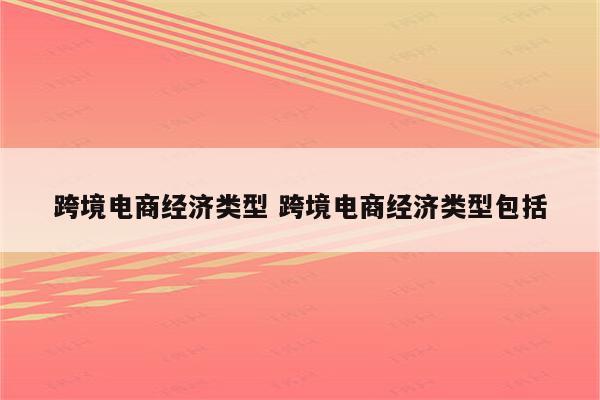 跨境电商经济类型 跨境电商经济类型包括