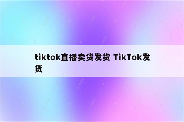 tiktok直播卖货发货 TikTok发货