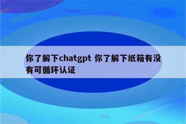 你了解下chatgpt 你了解下纸箱有没有可循环认证