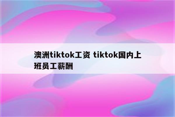 澳洲tiktok工资 tiktok国内上班员工薪酬