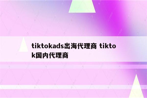tiktokads出海代理商 tiktok国内代理商