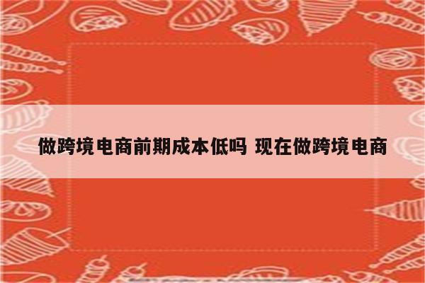 做跨境电商前期成本低吗 现在做跨境电商