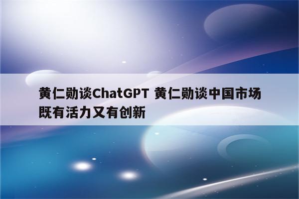 黄仁勋谈ChatGPT 黄仁勋谈中国市场既有活力又有创新