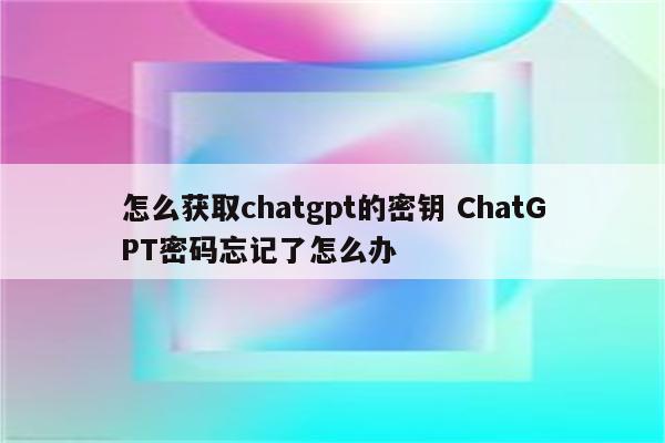 怎么获取chatgpt的密钥 ChatGPT密码忘记了怎么办