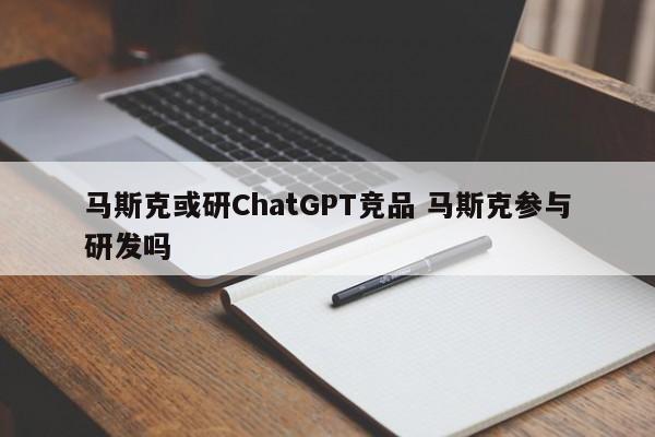 马斯克或研ChatGPT竞品 马斯克参与研发吗