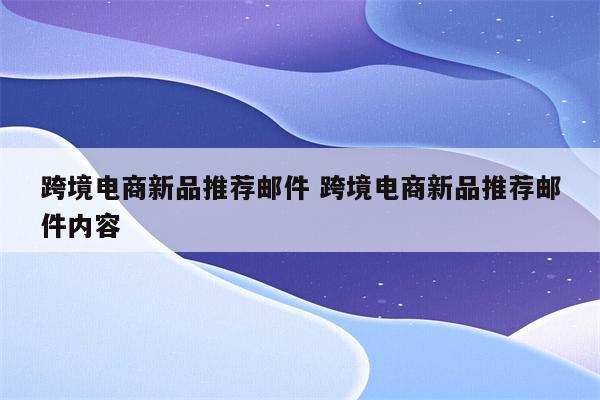 跨境电商新品推荐邮件 跨境电商新品推荐邮件内容