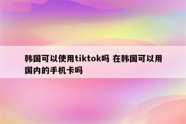 韩国可以使用tiktok吗 在韩国可以用国内的手机卡吗