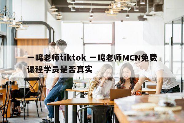 一鸣老师tiktok 一鸣老师MCN免费课程学员是否真实