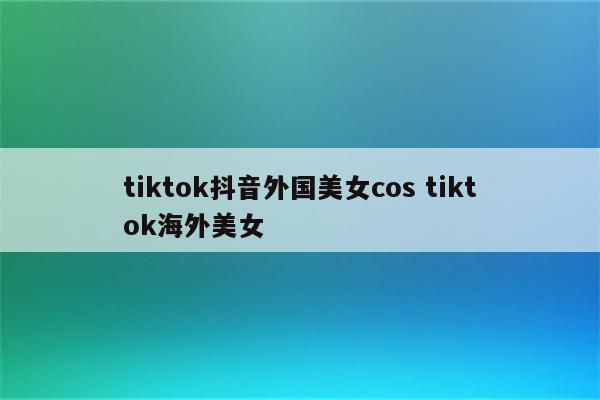 tiktok抖音外国美女cos tiktok海外美女