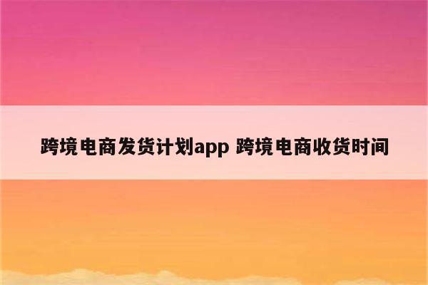 跨境电商发货计划app 跨境电商收货时间