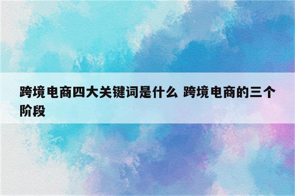 跨境电商四大关键词是什么 跨境电商的三个阶段
