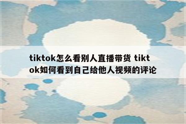 tiktok怎么看别人直播带货 tiktok如何看到自己给他人视频的评论