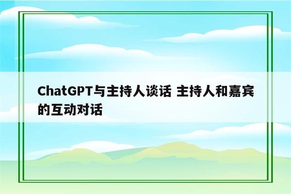 ChatGPT与主持人谈话 主持人和嘉宾的互动对话