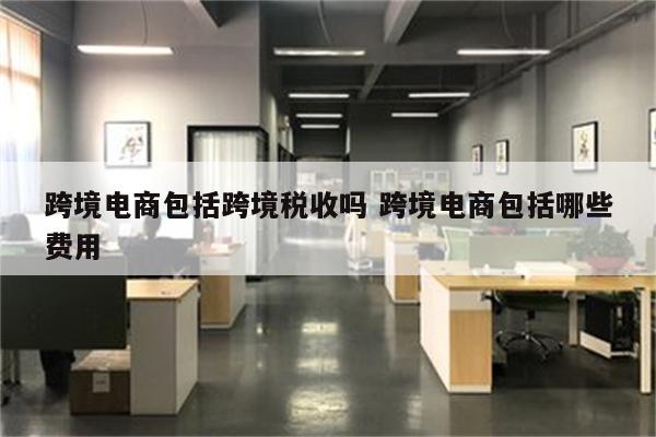 跨境电商包括跨境税收吗 跨境电商包括哪些费用