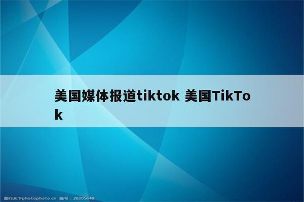 美国媒体报道tiktok 美国TikTok
