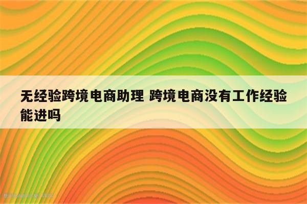 无经验跨境电商助理 跨境电商没有工作经验能进吗
