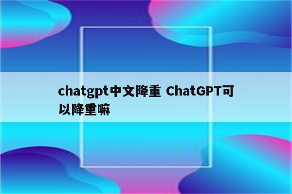 chatgpt中文降重 ChatGPT可以降重嘛