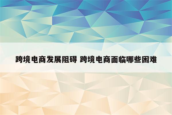跨境电商发展阻碍 跨境电商面临哪些困难