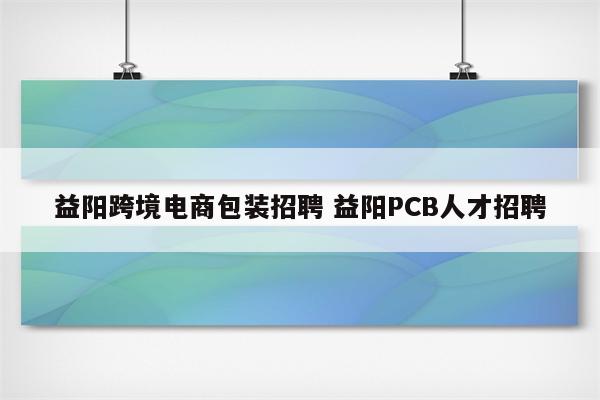 益阳跨境电商包装招聘 益阳PCB人才招聘