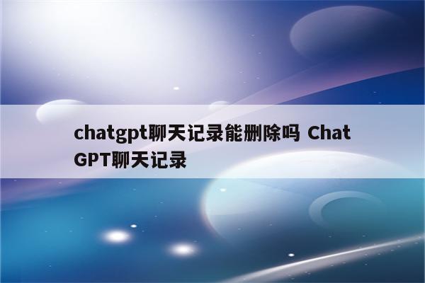 chatgpt聊天记录能删除吗 ChatGPT聊天记录