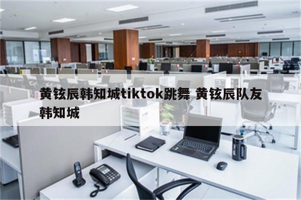 黄铉辰韩知城tiktok跳舞 黄铉辰队友韩知城