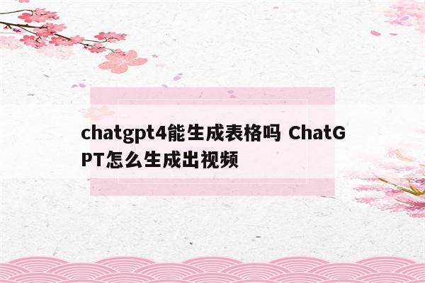 chatgpt4能生成表格吗 ChatGPT怎么生成出视频