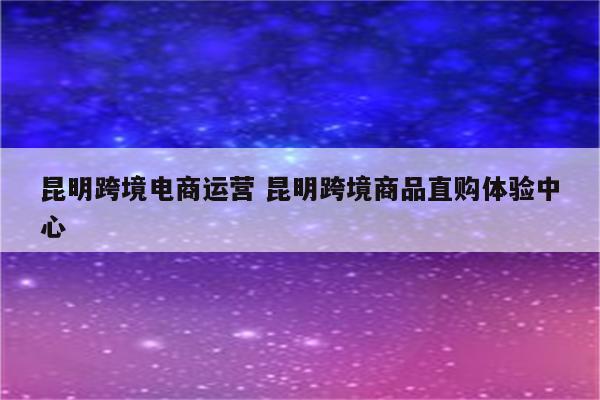 昆明跨境电商运营 昆明跨境商品直购体验中心