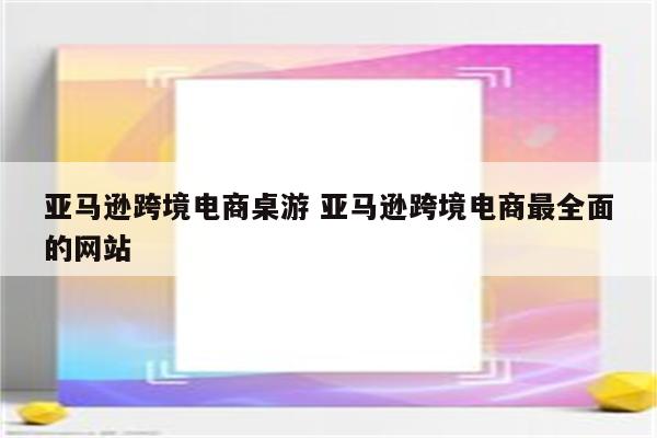 亚马逊跨境电商桌游 亚马逊跨境电商最全面的网站