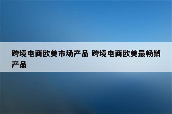 跨境电商欧美市场产品 跨境电商欧美最畅销产品