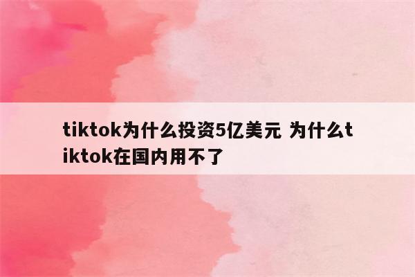 tiktok为什么投资5亿美元 为什么tiktok在国内用不了
