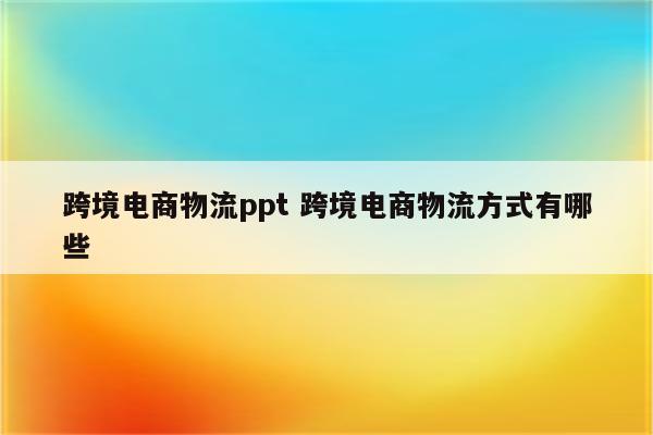 跨境电商物流ppt 跨境电商物流方式有哪些