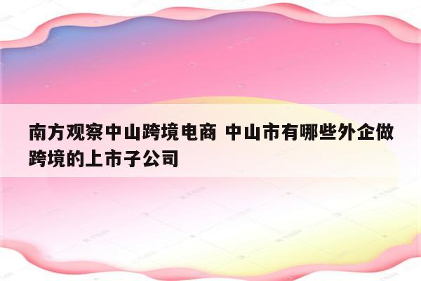 南方观察中山跨境电商 中山市有哪些外企做跨境的上市子公司