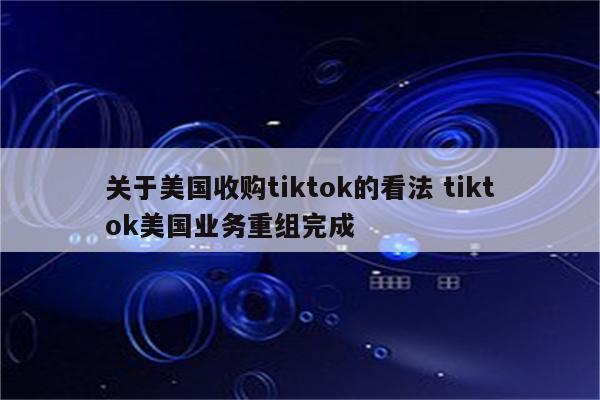 关于美国收购tiktok的看法 tiktok美国业务重组完成