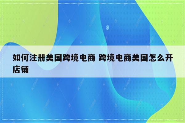 如何注册美国跨境电商 跨境电商美国怎么开店铺