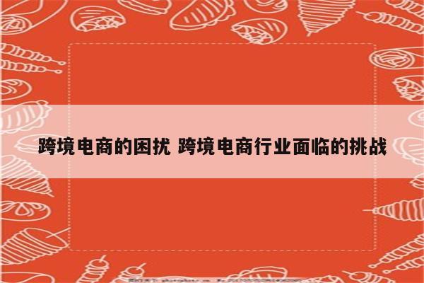 跨境电商的困扰 跨境电商行业面临的挑战