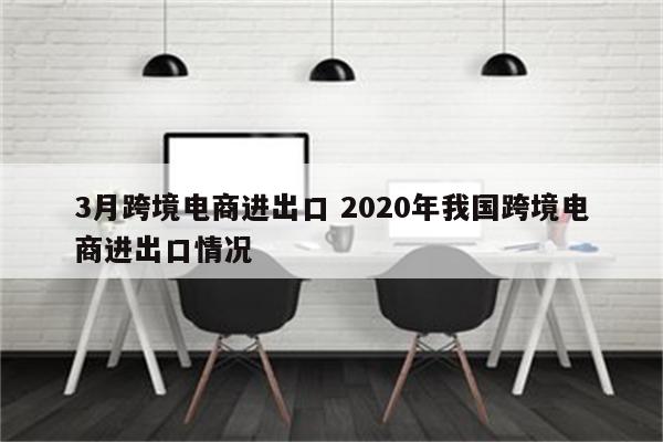 3月跨境电商进出口 2020年我国跨境电商进出口情况