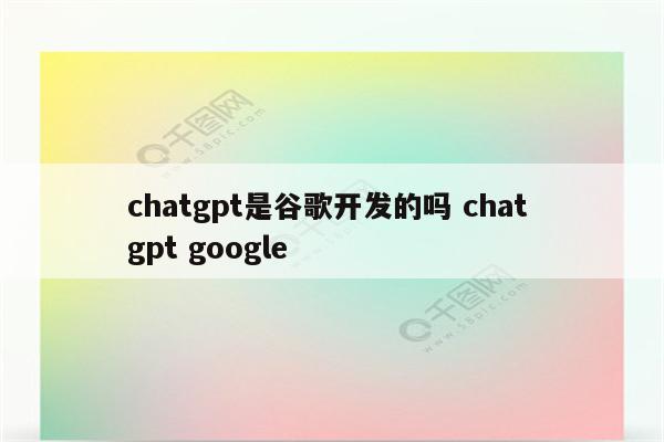 chatgpt是谷歌开发的吗 chat gpt google