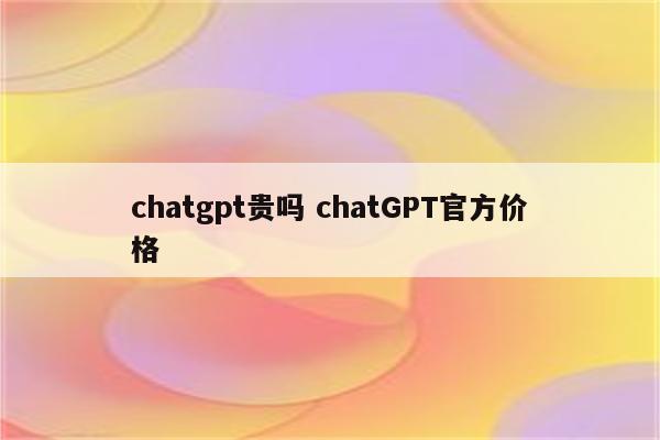 chatgpt贵吗 chatGPT官方价格