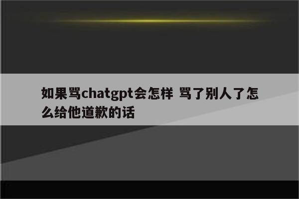 如果骂chatgpt会怎样 骂了别人了怎么给他道歉的话