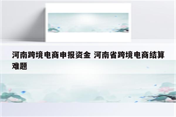 河南跨境电商申报资金 河南省跨境电商结算难题