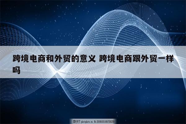 跨境电商和外贸的意义 跨境电商跟外贸一样吗