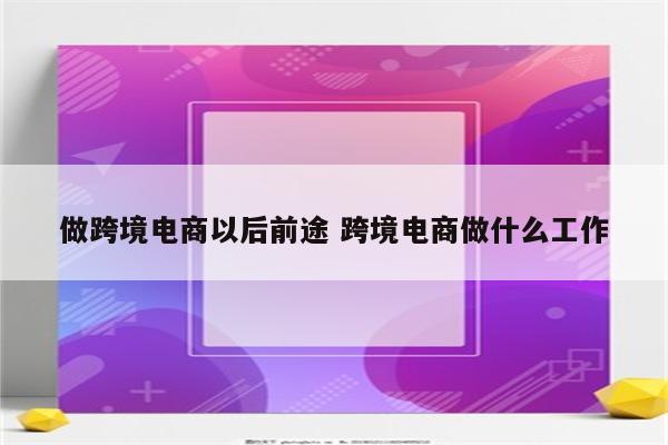 做跨境电商以后前途 跨境电商做什么工作