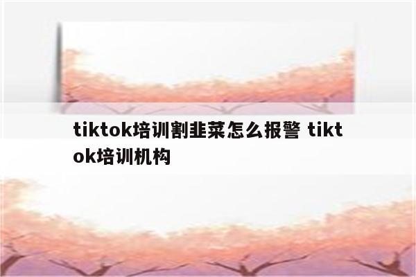 tiktok培训割韭菜怎么报警 tiktok培训机构