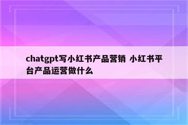 chatgpt写小红书产品营销 小红书平台产品运营做什么