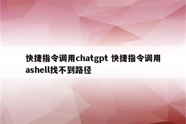 快捷指令调用chatgpt 快捷指令调用ashell找不到路径