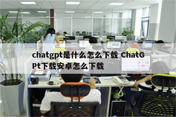 chatgpt是什么怎么下载 ChatGPt下载安卓怎么下载