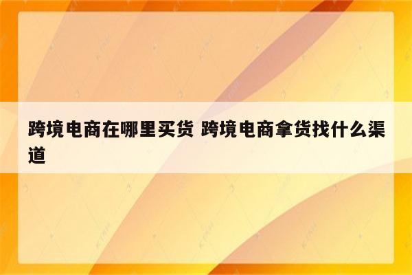 跨境电商在哪里买货 跨境电商拿货找什么渠道