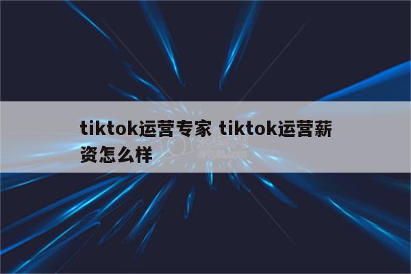 tiktok运营专家 tiktok运营薪资怎么样